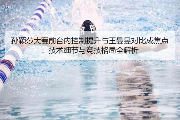 孙颖莎大赛前台内控制提升与王曼昱对比成焦点:技术细节与竞技格局全解析